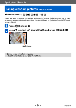 Page 94Application (Record)
Taking close-up pictures  (Macro recording)SQW0195
- 94 -
 ■Recording mode: 
When you want to enlarge the subject, setting to [AF Macro] ([  ]) enables you to take 
pictures at an even closer distance than the normal focus range (up to 3 cm (0.098 feet) 
for max. Wide).
Press [  ] button (  )
Use   to select [AF Macro] ([  ]) and press [MENU/SET]
[  ] display
 ●Cannot be set in the following case: • In all Scene Modes except [3D Photo Mode]    
