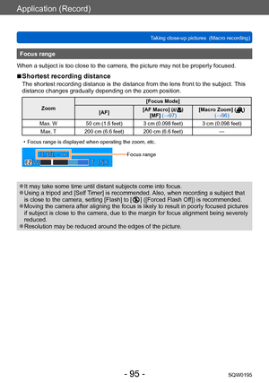 Page 95Application (Record)
Taking close-up pictures  (Macro recording)SQW0195
- 95 -
Focus range
When a subject is too close to the camera, the picture may not be properly focused.
 ■Shortest recording distance
The shortest recording distance is the distance from the lens front to the subject.  This 
distance changes gradually depending on the zoom position.
Zoom [Focus Mode]
[AF] [AF Macro] ()
[MF] (→97) [Macro Zoom] () 
(→96)
Max. W 50 cm (1.6 feet) 3 cm (0.098 feet) 3 cm (0.098 feet)
Max. T 200 cm (6.6...