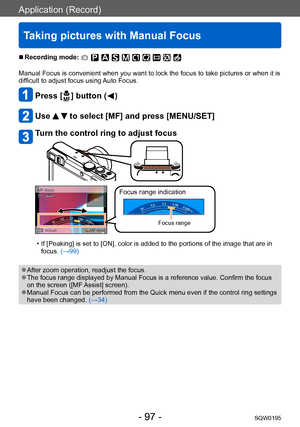 Page 97Application (Record)
Taking pictures with Manual Focus
SQW0195- 97 -
 ■Recording mode: 
Manual Focus is convenient when you want to lock the focus to take pictures or when it is 
difficult to adjust focus using Auto Focus.
Press [  ] button (  )
Use   to select [MF] and press [MENU/SET]
Turn the control ring to adjust focus
Focus range indication
Focus range
 • If [Peaking] is set to [ON], color is added to the portions of the image that are in focus. (→99)
 ●After zoom operation, readjust the focus....