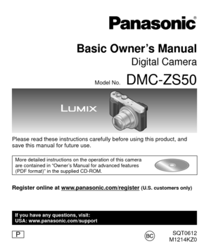 Page 1SQT0612
M1214KZ0
Basic Owner’s Manual
Digital Camera
Model No.DMC-ZS50
Please read these instructions carefully before using this product, and \
save this manual for future use.
More detailed instructions on the operation of this camera 
are contained in “Owner’s Manual for advanced features 
(PDF format)” in the supplied CD-ROM.
Register online at www.panasonic.com/register (U.S. customers only)
P
If you have any questions, visit:
USA: www.panasonic.com/support 
