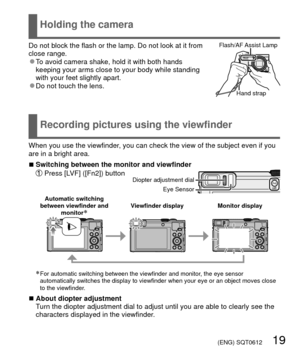 Page 19 (ENG) SQT0612   19
 Holding the camera
 Recording pictures using the viewfinder
Do not block the flash or the lamp. Do not look at it from 
close range.
 
●To avoid camera shake, hold it with both hands 
keeping your arms close to your body while standing 
with your feet slightly apart.
 
●Do not touch the lens.
Flash/AF Assist  Lamp
Hand strap
When you use the viewfinder, you can check the view of the subject even if you 
are in a bright area.
 
■Switching between the monitor and viewfinder   Press...