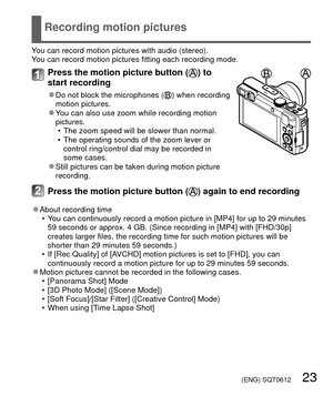 Page 23 (ENG) SQT0612   23
Recording motion pictures
You can record motion pictures with audio (stereo).
You can record motion pictures fitting each recording mode.
Press the motion picture button () to 
start recording
 
●Do not block the microphones () when recording 
motion pictures.
 
●You can also use zoom while recording motion 
pictures.
 • The zoom speed will be slower than normal.
 • The operating sounds of the zoom lever or control ring/control dial may be recorded in 
some cases.
 
●Still pictures...