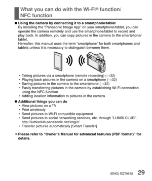 Page 29 (ENG) SQT0612   29
What you can do with the Wi-Fi® function/
NFC function
 
■Using the camera by connecting it to a smartphone/tablet
By installing the “Panasonic Image App” on your smartphone/tablet, you can 
operate the camera remotely and use the smartphone/tablet to record and \
play back. In addition, you can copy pictures in the camera to the smart\
phone/
tablet.
Hereafter, this manual uses the term “smartphone” for both smartphones and \
tablets unless it is necessary to distinguish between...