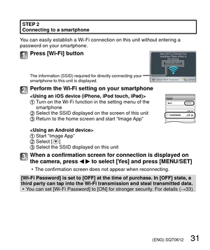 Page 31 (ENG) SQT0612   31
 STEP 2
Connecting to a smartphone
You can easily establish a Wi-Fi connection on this unit without entering\
 a 
password on your smartphone.
Press [Wi-Fi] button
The information (SSID) required for directly connecting your 
smartphone to this unit is displayed.
Perform the Wi-Fi setting on your smartphone
   Turn on the Wi-Fi function in the setting menu of the 
smartphone
  Select the SSID displayed on the screen of this unit  Return to the home screen and start “Image App”
  Start...