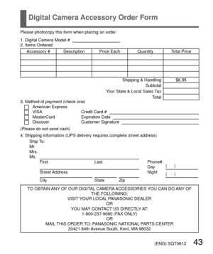 Page 43 (ENG) SQT0612   43
Digital Camera Accessory Order Form
Please photocopy this form when placing an order.
1. Digital Camera Model #                                          
2. Items Ordered
Accessory #  Description Price Each Quantity Total Price Shipping & Handling $6.95Subtotal
Your State & Local Sales Tax Total
3. Method of payment (check one) 
American ExpressVISACredit Card #   MasterCardExpiration Date   DiscoverCustomer Signature   
(Please do not send cash)
4. Shipping information (UPS delivery...