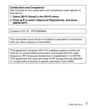 Page 7 (ENG) SQT0612   7
Certification and Compliance
See Camera for the certification and compliance mark specific to 
that device.
1 Select [Wi-Fi Setup] in the [Wi-Fi] menu
2 Press 
  to select [Approved Regulations], and press 
[MENU/SET]
Contains FCC ID : VPYLBXN604
This transmitter must not be co-located or operated in conjunction 
with any other antenna or transmitter.
This equipment complies with FCC radiation exposure limits set 
forth for an uncontrolled environment and meets the FCC radio 
frequency...