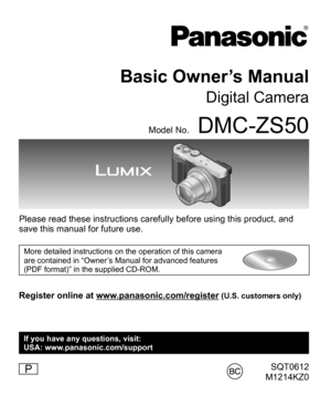 Page 1SQT0612
M1214KZ0
Basic Owner’s Manual
Digital Camera
Model No.DMC-ZS50
Please read these instructions carefully before using this product, and 
save this manual for future use.
More detailed instructions on the operation of this camera 
are contained in “Owner’s Manual for advanced features 
(PDF format)” in the supplied CD-ROM.
Register online at www.panasonic.com/register (U.S. customers only)
P
If you have any questions, visit:
USA: www.panasonic.com/support 