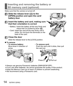 Page 1414   SQT0612 (ENG)
Inserting and removing the battery or 
SD memory card (optional)
Make sure that the camera is turned off.
Slide the release lever () to the 
[OPEN] position and open the card/
battery door
Insert the battery and card, making sure 
that their orientation is correct
  • Battery:  Insert the battery all the way firmly and 
check that it is locked by lever ().
  • Card:  Insert the card all the way firmly until it 
clicks. Do not touch the terminals on the 
back of the card.
Close the...