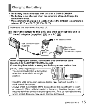 Page 15 (ENG) SQT0612   15
Charging the battery
  •The battery that can be used with this unit is DMW-BCM13PP.
  •The battery is not charged when the camera is shipped. Charge the 
battery before use.
  •We recommend charging in a location where the ambient temperature is 
between 10 °C and 30 °C (50 °F to 86 °F).
Make sure that the camera is turned off.
Insert the battery to this unit, and then connect this unit to 
the AC adaptor (supplied) () or a PC ()
When charging the camera, connect the USB connection...