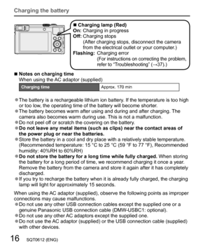 Page 1616   SQT0612 (ENG)
Charging the battery
  ■Charging lamp (Red)
On: Charging in progress
Off:  Charging stops
(After charging stops, disconnect the camera 
from the electrical outlet or your computer.)
Flashing:  Charging error
(For instructions on correcting the problem, 
refer to “Troubleshooting” (→37).)
  ■Notes on charging time
When using the AC adaptor (supplied)
Charging timeApprox. 170 min
  ●The battery is a rechargeable lithium ion battery. If the temperature is too high 
or too low, the...