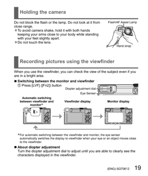 Page 19 (ENG) SQT0612   19
  Holding the camera
 
Recording pictures using the viewfinder
Do not block the flash or the lamp. Do not look at it from 
close range.
  ●To avoid camera shake, hold it with both hands 
keeping your arms close to your body while standing 
with your feet slightly apart.
  ●Do not touch the lens.
Flash/AF Assist  Lamp
Hand strap
When you use the viewfinder, you can check the view of the subject even if you 
are in a bright area.
  ■Switching between the monitor and viewfinder  Press...