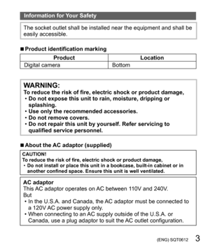 Page 3 (ENG) SQT0612   3
Information for Your Safety
The socket outlet shall be installed near the equipment and shall be 
easily accessible.
  ■Product identification marking
Product Location
Digital camera Bottom
WARNING:To reduce the risk of fire, electric shock or product damage,
  •Do not expose this unit to rain, moisture, dripping or 
splashing.
  •Use only the recommended accessories.
  •Do not remove covers.
  •Do not repair this unit by yourself. Refer servicing to 
qualified service personnel....