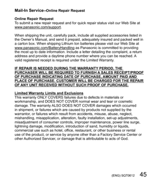 Page 45 (ENG) SQT0612   45
Mail-In Service--Online Repair Request
Online Repair Request
To submit a new repair request and for quick repair status visit our Web Site at 
www.panasonic.com/support.
When shipping the unit, carefully pack, include all supplied accessories listed in 
the Owner’s Manual, and send it prepaid, adequately insured and packed well in 
a carton box. When shipping Lithium Ion batteries please visit our Web Site at 
www.panasonic.com/BatteryHandling as Panasonic is committed to providing...