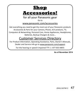 Page 47 (ENG) SQT0612   47
for all your Panasonic gearGo to
www.panasonic.com/accessories
Get everything you need to get the most out of your Panasonic products 
Accessories & Parts for your Camera, Phone, A/V products, TV, 
Computers & Networking, Personal Care, Home Appliances, Headphones, 
Batteries, Backup Chargers & more…
Customer Services Directory
For Product Information, Operating Assistance, Parts, Owner’s Manuals, 
Dealer and Service info go to www.panasonic.com/support
For the hearing or speech...