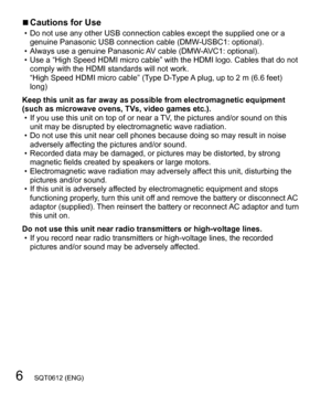 Page 66   SQT0612 (ENG)
  ■Cautions for Use  • Do not use any other USB connection cables except the supplied one or a 
genuine Panasonic USB connection cable (DMW-USBC1: optional).
  • Always use a genuine Panasonic AV cable (DMW-AVC1: optional).
  • Use a “High Speed HDMI micro cable” with the HDMI logo. Cables that do not 
comply with the HDMI standards will not work. 
“High Speed HDMI micro cable” (Type D-Type A plug, up to 2 m (6.6 feet) 
long)
Keep this unit as far away as possible from electromagnetic...