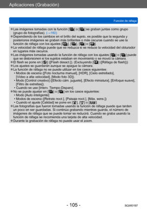Page 105Aplicaciones (Grabación)
Función de ráfagaSQW0197
- 105 -
 ●Las imágenes tomadas con la función [  ] o [  ] se graban juntas como grupo 
(grupo de fotografías). 
(→160)
 ●Dependiendo de los cambios en el brillo del sujeto, es posible que la segunda y 
posteriores imágenes se graben más brillantes o más oscuras cuando se use la 
función de ráfaga con los ajustes [
 
 ], [  ], [  ] o [   ]. ●La velocidad de ráfaga puede que se reduzca si se reduce la velocidad del obturador 
en lugares más oscuros.
 ●Las...