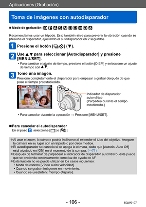 Page 106Aplicaciones (Grabación)
Toma de imágenes con autodisparador
SQW0197- 106 -
 ■Modo de grabación: 
Recomendamos usar un trípode. Esto también sirve para prevenir la vibración cuando se 
presiona el disparador, ajustando el autodisparador en 2 segundos.
Presione el botón [  ] (  ).
Use   para seleccionar [Autodisparador] y presione 
[MENU/SET].
 • Para cambiar el ajuste de tiempo, presione el botón [DISP .] y seleccione un ajuste 
de tiempo con  .
Tome una imagen.
Presione completamente el disparador para...