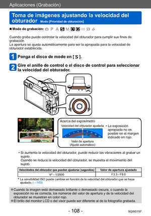Page 108Aplicaciones (Grabación)
Toma de imágenes ajustando la velocidad del 
obturador  
Modo [Prioridad de obturación]SQW0197
- 108 -
 ■Modo de grabación: 
Cuando graba puede controlar la velocidad del obturador para cumplir sus fines de 
grabación.
La apertura se ajusta automáticamente para ser la apropiada para la velocidad de 
obturador establecida.
Ponga el disco de modo en [  ].
Gire el anillo de control o el disco de control para seleccionar 
la velocidad del obturador.
Acerca del exposímetro
Velocidad...