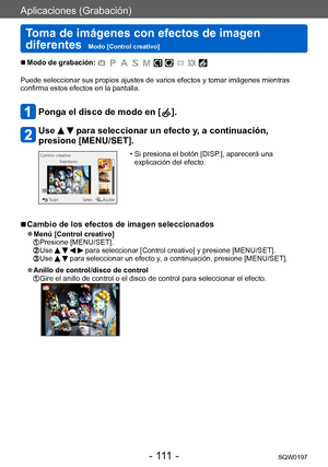 Page 111Aplicaciones (Grabación)
Toma de imágenes con efectos de imagen 
diferentes  
Modo [Control creativo]SQW0197
- 111 -
 ■Modo de grabación: 
Puede seleccionar sus propios ajustes de varios efectos y tomar imágenes mientras 
confirma estos efectos en la pantalla.
Ponga el disco de modo en [  ].
Use   para seleccionar un efecto y, a continuación, 
presione [MENU/SET].
 • Si presiona el botón [DISP .], aparecerá una 
explicación del efecto.
 ■Cambio de los efectos de imagen seleccionados
 ●Menú [Control...