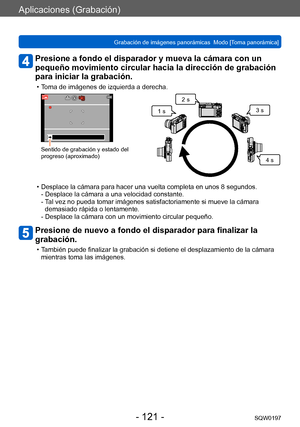 Page 121Aplicaciones (Grabación)
Grabación de imágenes panorámicas  Modo [Toma panorámica] SQW0197
- 121 -
Presione a fondo el disparador y mueva la cámara con un 
pequeño movimiento circular hacia la dirección de grabación 
para iniciar la grabación.
 • Toma de imágenes de izquierda a derecha.
Sentido de grabación y estado del 
progreso (aproximado)
1 s2 s
3 s
4 s
 • Desplace la cámara para hacer una vuelta completa en unos 8 segundos.- Desplace la cámara a una velocidad constante. 
- 
 T

al vez no pueda tomar...