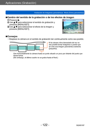 Page 122Aplicaciones (Grabación)
Grabación de imágenes panorámicas  Modo [Toma panorámica] SQW0197
- 122 -
 ■Cambio del sentido de la grabación o de los efectos de imagen
 Presione .  Use   para seleccionar el sentido de grabación y 
presione [MENU/SET].
  Use   para seleccionar el efecto de la imagen y 
presione [MENU/SET].
 ■Consejos
 • Desplace la cámara en el sentido de grabación tan continuamente como sea posible.
Si la cámara vibra demasiado tal vez no 
sea posible tomar imágenes o puede que 
se cree una...