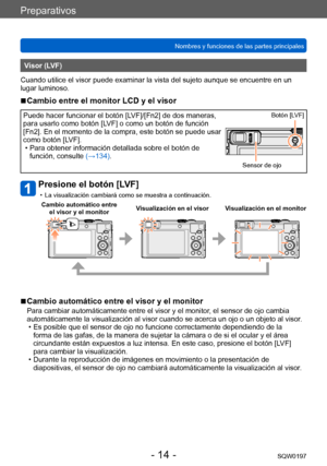 Page 14Preparativos
Nombres y funciones de las partes principalesSQW0197
- 14 -
Visor (LVF)
Cuando utilice el visor puede examinar la vista del sujeto aunque se encuentre en un 
lugar luminoso.
 ■Cambio entre el monitor LCD y el visor
Puede hacer funcionar el botón [LVF]/[Fn2] de dos maneras, 
para usarlo como botón [LVF] o como un botón de función 
[Fn2]. En el momento de la compra, este botón se puede usar 
como botón [LVF].
 • Para obtener información detallada sobre el botón de  función, consulte  (→...