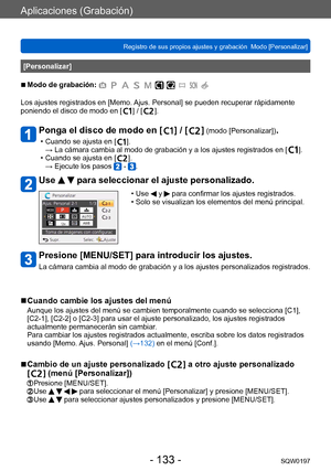 Page 133Aplicaciones (Grabación)
Registro de sus propios ajustes y grabación  Modo [Personalizar] SQW0197
- 133 -
[Personalizar]
 ■Modo de grabación: 
Los ajustes registrados en [Memo. Ajus. Personal] se pueden recuperar rápidamente 
poniendo el disco de modo en [  ] / [  ].
Ponga el disco de modo en [  ] / [   ] (modo [Personalizar]).
 • Cuando se ajusta en [   ].
→ 
 La cámara cambia al modo de grabación y a los ajustes registrados en [   ]. • Cuando se ajusta en [
  ].
→ Ejecute los pasos  - .
Use   para...