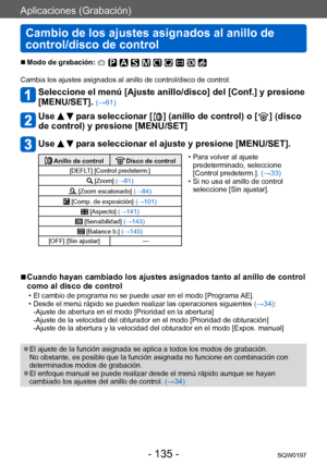 Page 135Aplicaciones (Grabación)
Cambio de los ajustes asignados al anillo de 
control/disco de control
SQW0197- 135 -
 ■Modo de grabación: 
Cambia los ajustes asignados al anillo de control/disco de control.
Seleccione el menú [Ajuste anillo/disco] del [Conf.] y presione 
[MENU/SET]. 
(→61)
Use   para seleccionar [  ] (anillo de control) o [  ] (disco 
de control) y presione [MENU/SET]
Use   para seleccionar el ajuste y presione [MENU/SET].
 Anillo de control Disco de control
[DEFLT] [Control predeterm.]...