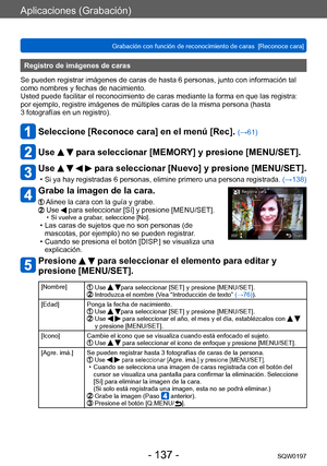Page 137Aplicaciones (Grabación)
Grabación con función de reconocimiento de caras  [Reconoce cara]SQW0197
- 137 -
Registro de imágenes de caras 
Se pueden registrar imágenes de caras de hasta 6 personas, junto con información tal 
como nombres y fechas de nacimiento.
Usted puede facilitar el reconocimiento de caras mediante la forma en que las registra: 
por ejemplo, registre imágenes de múltiples caras de la misma persona (hasta 
3
  fotografías en un registro).
Seleccione [Reconoce cara] en el menú [Rec]....