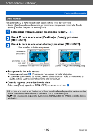 Page 140Aplicaciones (Grabación)
Funciones útiles para viajarSQW0197
- 140 -
[Hora mundial] 
Ponga la fecha y la hora de grabación según la hora local de su destino.
 •Ajuste [Casa] cuando use la cámara por primera vez después de comprarla. Puede 
ajustar [Destino] después de ajustar [Casa]. 
Seleccione [Hora mundial] en el menú [Conf.]. (→61)
Use   para seleccionar [Destino] o [Casa] y presione 
[MENU/SET].
Use   para seleccionar el área y presione [MENU/SET].
Nombre de 
ciudad/área
Diferencia con la  hora...
