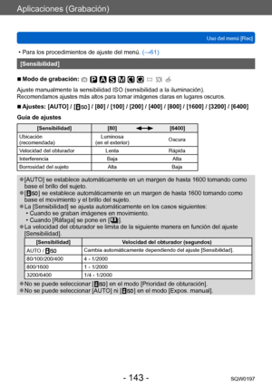 Page 143Aplicaciones (Grabación)
Uso del menú [Rec]SQW0197
- 143 -
 • Para los procedimientos de ajuste del menú.  (→ 61)
[Sensibilidad]
 ■Modo de grabación: 
Ajuste manualmente la sensibilidad ISO (sensibilidad a la iluminación).Recomendamos ajustes más altos para tomar imágenes claras en lugares oscuros.
 ■Ajustes:  [AUTO] / [   ] / [80] / [100] / [200] / [400] / [800] / [1600] / [32 00] / [6400]
Guía de ajustes
[Sensibilidad] [80][6400]
Ubicación
(recomendada) Luminosa 
(en el exterior) Oscura
Velocidad del...