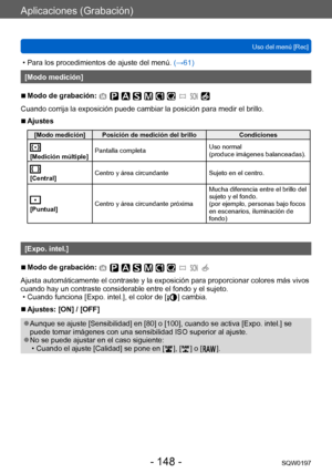 Page 148Aplicaciones (Grabación)
Uso del menú [Rec]SQW0197
- 148 -
 • Para los procedimientos de ajuste del menú.  (→ 61)
[Modo medición]
 ■Modo de grabación: 
Cuando corrija la exposición puede cambiar la posición para medir el brillo.
 ■Ajustes
[Modo medición] Posición de medición del brillo Condiciones
[Medición múltiple]Pantalla completa
Uso normal  
(produce imágenes balanceadas).
[Central]Centro y área circundante
Sujeto en el centro.
[Puntual]Centro y área circundante próxima Mucha diferencia entre el...