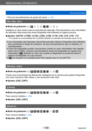 Page 149Aplicaciones (Grabación)
Uso del menú [Rec]SQW0197
- 149 -
 • Para los procedimientos de ajuste del menú.  (→ 61)
[Vel. disp. min.]
 ■Modo de grabación: 
Establece el valor mínimo para la velocidad del obturador. Recomendamos usar velocidades 
de obturador más lentas para tomar fotografías más brillantes en lugares oscuros.
 ■Ajustes: [AUTO]  [1/250]  [1/125]  [1/60]  [1/30]  [1/15]  [1/8]  [1/4]  [1/2] *
  [1] *
*   Si el ajuste de la sensibilidad ISO es [3200] o [6400], la velocidad del obturador pasa...