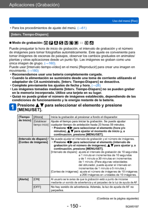 Page 150Aplicaciones (Grabación)
Uso del menú [Rec]SQW0197
- 150 -
 • Para los procedimientos de ajuste del menú.  (→ 61)
[Interv. Tiempo-Disparo]
 ■Modo de grabación: 
Puede preajustar la hora de inicio de grabación, el intervalo de grabación y el número 
de imágenes para tomar fotografías automáticamente. Este ajuste es conveniente para 
tomar imágenes de escenas de paisajes, observar los cambios graduales en animales/
plantas y otras aplicaciones desde un punto fijo. Las imágenes se graban como una 
única...