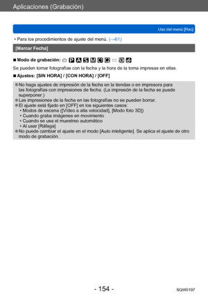 Page 154Aplicaciones (Grabación)
Uso del menú [Rec]SQW0197
- 154 -
 • Para los procedimientos de ajuste del menú.  (→ 61)
[Marcar Fecha]
 ■Modo de grabación: 
Se pueden tomar fotografías con la fecha y la hora de la toma impresas en ellas.
 ■Ajustes: [SIN HORA] / [CON HORA] / [OFF]
 ●No haga ajustes de impresión de la fecha en la tiendas o en impresora para 
las fotografías con impresiones de fecha. (La impresión de la fecha se puede 
superponer.)
 ●Las impresiones de la fecha en las fotografías no se pueden...