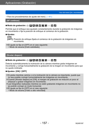 Page 157Aplicaciones (Grabación)
Uso del menú [Im. movimiento]SQW0197
- 157 -
 • Para los procedimientos de ajuste del menú.  (→ 61)
[AF continuo]
 ■Modo de grabación: 
Permite que el enfoque sea ajustado constantemente durante la grabación de imágenes 
en movimiento o fija la posición de enfoque al comienzo de la grabación.
 ■Ajustes
[ON]
[OFF]: 
 
Posición de enfoque fijada al comienzo de la grabación de imágenes en 
movimiento.
 ●El ajuste se fija en [OFF] en el caso siguiente: • Modo de escena [Cielo...