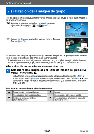 Page 160Aplicaciones (Vista)
Visualización de la imagen de grupo
SQW0197- 160 -
Puede reproducir consecutivamente varias imágenes de un grupo o reproducir imágenes 
de grupo una por una.
[ 
 ]:   Agrupar imágenes grabadas co nsecutivamente 
ajustando [Ráfaga] en [   ] o [  ] (→103)
[  ]:  Imágenes de  grupo grabadas usando [Interv. Tiempo-
Disparo] (→150)
Se muestra una imagen representativa (la primera imagen de un grupo) cuando aparece 
junto a otras fotografías o con imágenes en movimiento.
 • Puede eliminar...