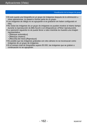 Page 162Aplicaciones (Vista)
Visualización de la imagen de grupoSQW0197
- 162 -
 ●Si solo queda una fotografía en un grupo de imágenes después de la eliminación u 
otras operaciones, no pasará a formar parte de un grupo.
 ●Las imágenes de ráfaga no se agruparán si se grabaron sin haber configurado el 
reloj.
 ●No todas las imágenes de un grupo de imágenes se pueden mostrar al mismo tiempo 
durante la reproducción de [Mis favorit.] con [Diapositiva] o [Filtrar reproducción].
 ●La operación siguiente no se puede...