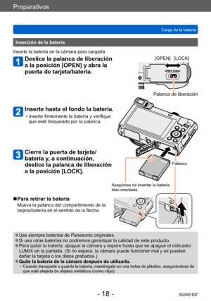 Page 18Preparativos
Carga de la bateríaSQW0197
- 18 -
Inserción de la batería
Inserte la batería en la cámara para cargarla.
Deslice la palanca de liberación 
a la posición [OPEN] y abra la 
puerta de tarjeta/batería.
Inserte hasta el fondo la batería.
 • Inserte firmemente la batería y verifique  que esté bloqueada por la palanca.
Cierre la puerta de tarjeta/
batería y, a continuación, 
deslice la palanca de liberación 
a la posición [LOCK].
[OPEN] [LOCK]
Palanca de liberación
Palanca
Asegúrese de insertar la...