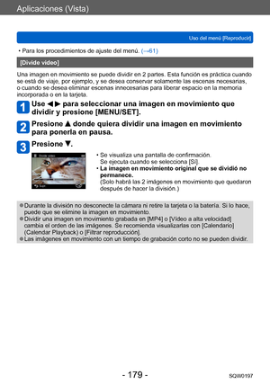 Page 179Aplicaciones (Vista)
Uso del menú [Reproducir]SQW0197
- 179 -
 • Para los procedimientos de ajuste del menú.  (→ 61)
[Divide video]
Una imagen en movimiento se puede dividir en 2 partes. Esta función es práctica cuando 
se está de viaje, por ejemplo, y se desea conservar solamente las escenas necesarias, 
o cuando se desea eliminar escenas innecesarias para liberar espacio en la memoria 
incorporada o en la tarjeta.
Use   para seleccionar una imagen en movimiento que 
dividir y presione [MENU/SET]....