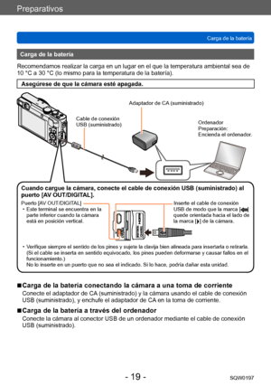 Page 19Preparativos
Carga de la bateríaSQW0197
- 19 -
Carga de la batería
Recomendamos realizar la carga en un lugar en el que la temperatura ambiental sea de 
10 °C a 30 °C (lo mismo para la temperatura de la batería).
Asegúrese de que la cámara esté apagada.
Cable de conexión 
USB (suministrado)
Adaptador de CA (suministrado)
Ordenador
Preparación:
Encienda el ordenador.
Cuando cargue la cámara, conecte el cable de conexión USB (suministrado) al 
puerto [AV OUT/DIGITAL].
Puerto [AV OUT/DIGITAL]  • Este...