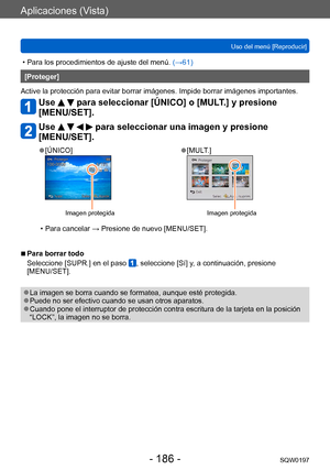 Page 186Aplicaciones (Vista)
Uso del menú [Reproducir]SQW0197
- 186 -
 • Para los procedimientos de ajuste del menú.  (→ 61)
[Proteger]
Active la protección para evitar borrar imágenes. Impide borrar imágenes importantes.
Use   para seleccionar [ÚNICO] o [MULT.] y presione 
[MENU/SET].
Use     para seleccionar una imagen y presione 
[MENU/SET].
 ●[ÚNICO]
Imagen protegida
 ●[MULT.]
Imagen protegida
 • Para cancelar → Presione de nuevo [MENU/SET].
 ■Para borrar todo
Seleccione [SUPR.] en el paso 
, seleccione [Sí]...