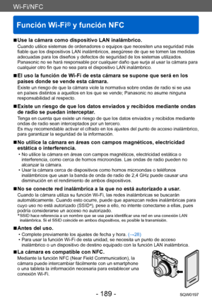 Page 189Wi-Fi/NFC
Función Wi-Fi® y función NFC
SQW0197- 189 -
Wi-Fi/NFC
 ■Use la cámara como dispositivo LAN inalámbrico.
Cuando utilice sistemas de ordenadores o equipos que necesiten una seguridad más 
fiable que los dispositivos LAN inalámbricos, asegúrese de que se tomen las medidas 
adecuadas para los diseños y defectos de seguridad de los sistemas utilizados. 
Panasonic no se hará responsable por cualquier daño que surja al usar la cámara para 
cualquier otro fin que no sea para el dispositivo LAN...