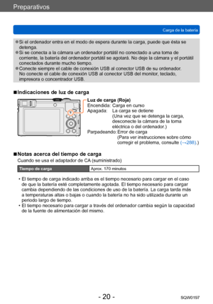 Page 20Preparativos
Carga de la bateríaSQW0197
- 20 -
 ●Si el ordenador entra en el modo de espera durante la carga, puede que ésta se 
detenga.
 ●Si se conecta a la cámara un ordenador portátil no conectado a una toma de 
corriente, la batería del ordenador portátil se agotará. No deje la cámara y el portátil 
conectados durante mucho tiempo.
 ●Conecte siempre el cable de conexión USB al conector USB de su ordenador .  
No conecte el cable de conexión USB al conector USB del monitor, teclado, 
impresora o...