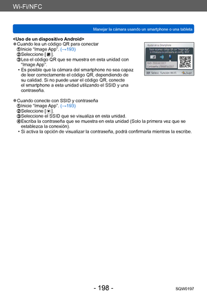 Page 198Wi-Fi/NFC
Manejar la cámara usando un smartphone o una tabletaSQW0197
- 198 -
 ●Cuando lea un código QR para conectar  Inicie “Image App”. (→193)  Seleccione [  ].  Lea el código QR  que se muestra en esta unidad con 
“Image App”.
 • Es posible que la cámara del smartphone no sea capaz  de leer correctamente el código QR, dependiendo de 
su calidad. Si no puede usar el código QR, conecte 
el smartphone a esta unidad utilizando el SSID y una 
contraseña.
 ●Cuando conecte con SSID y contraseña  Inicie...