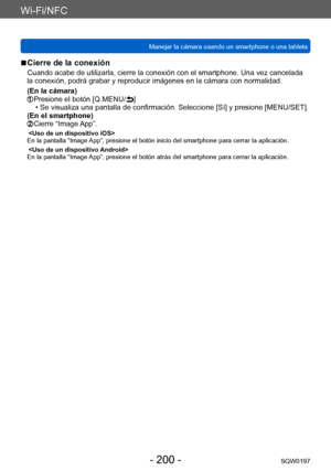 Page 200Wi-Fi/NFC
Manejar la cámara usando un smartphone o una tabletaSQW0197
- 200 -
 ■Cierre de la conexión
Cuando acabe de utilizarla, cierre la conexión con el smartphone. Una vez cancelada 
la conexión, podrá grabar y reproducir imágenes en la cámara con normalidad.
(En la cámara)
 Presione el botón [Q.MENU/ ] • Se visualiza una pantalla de confirmación. Seleccione [Sí] y presione [MENU/SET].
(En el smartphone)
  Cierre “Image  App”.
En la pantalla “Image App”, presione el botón inicio del smartphone para...