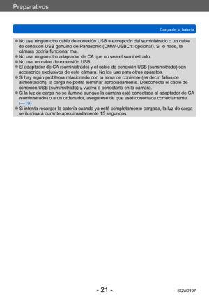 Page 21Preparativos
Carga de la bateríaSQW0197
- 21 -
 ●No use ningún otro cable de conexión USB a excepción del suministrado o un cable 
de conexión USB genuino de Panasonic (DMW-USBC1: opcional). Si lo hace, la 
cámara podría funcionar mal.
 ●No use ningún otro adaptador de CA que no sea el suministrado. ●No use un cable de extensión USB. ●El adaptador de CA (suministrado) y el cable de conexión USB (suministrado) son 
accesorios exclusivos de esta cámara. No los use para otros aparatos.
 ●Si hay algún...
