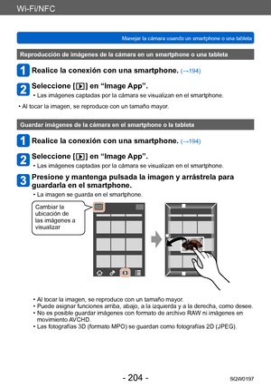 Page 204Wi-Fi/NFC
Manejar la cámara usando un smartphone o una tabletaSQW0197
- 204 -
Reproducción de imágenes de la cámara en un smartphone o una tableta
Realice la conexión con una smartphone. (→194)
Seleccione [  ] en “Image App”.
 • Las imágenes captadas por la cámara se visualizan en el smartphone.
 • Al tocar la imagen, se reproduce con un tamaño mayor

.
Guardar imágenes de la cámara en el smartphone o la tableta
Realice la conexión con una smartphone. (→194)
Seleccione [  ] en “Image App”.
 • Las...