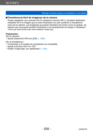 Page 205Wi-Fi/NFC
Manejar la cámara usando un smartphone o una tabletaSQW0197
- 205 -
 ■Transferencia fácil de imágenes de la cámara
Puede establecer una conexión Wi-Fi mediante la función NFC y transferir fácilmente 
mediante Wi-Fi la imagen que se esté mostrando con solo sostener el smartphone 
cerca de la cámara. Las imágenes se pueden transferir tan pronto como se graben, de 
manera que las puede transferir fácilmente a los smartphones de amigos y familiares. *
*
 Para usar esta función debe estar instal ada...