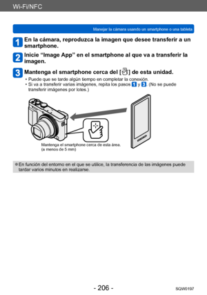 Page 206Wi-Fi/NFC
Manejar la cámara usando un smartphone o una tabletaSQW0197
- 206 -
En la cámara, reproduzca la imagen que desee transferir a un 
smartphone.
Inicie “Image App” en el smartphone al que va a transferir la 
imagen.
Mantenga el smartphone cerca del [  ] de esta unidad.
 • Puede que se tarde algún tiempo en completar la conexión. • Si va a transferir varias imágenes, repita los pasos  y . (No se puede 
transferir imágenes por lotes.)
Mantenga el smartphone cerca de esta área.
(a menos de 5 mm)
 ●En...
